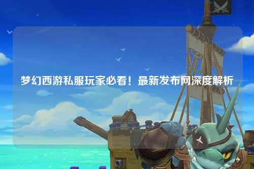 夢(mèng)幻西游私服玩家必看！最新發(fā)布網(wǎng)深度解析