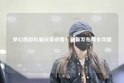 夢幻西游私服玩家必看！最新發(fā)布網(wǎng)全攻略