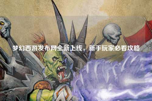 夢幻西游發(fā)布網全新上線，新手玩家必看攻略