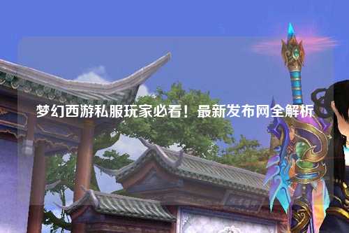 夢(mèng)幻西游私服玩家必看！最新發(fā)布網(wǎng)全解析