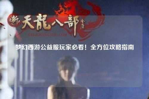 夢(mèng)幻西游公益服玩家必看！全方位攻略指南